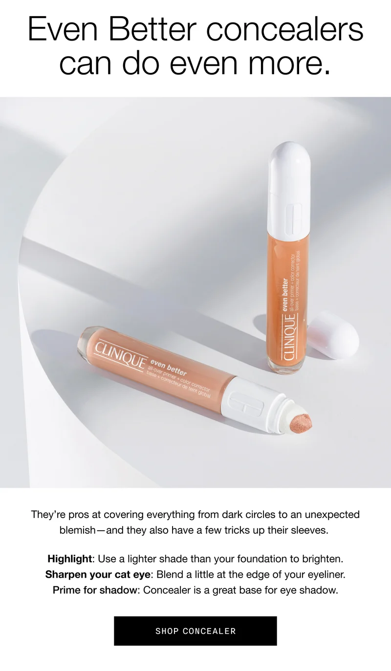 Even Better concealers can do even more. | They’re pros at covering everything from dark circles to an unexpected blemish—and they also have a few tricks up their sleeves. Highlight: Use a lighter shade than your foundation to brighten. Sharpen your cat eye: Blend a little at the edge of your eyeliner. Prime for shadow: Concealer is a great base for eye shadow. | Shop Concealer