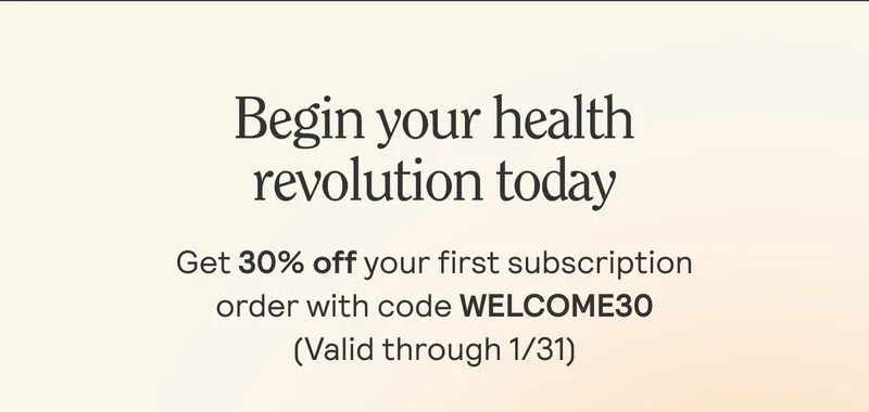 Begin your health revolution today. Get 30% off your first subscription order with code WELCOME30 (Valid through 1/31)