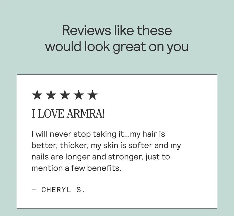 Reviews like these would look great on you. I LOVE ARMRA! I will never stop taking it...my hair is better, thicker, my skin is softer and my nails are longer and stronger, just to mention a few benefits. - Cheryl S.