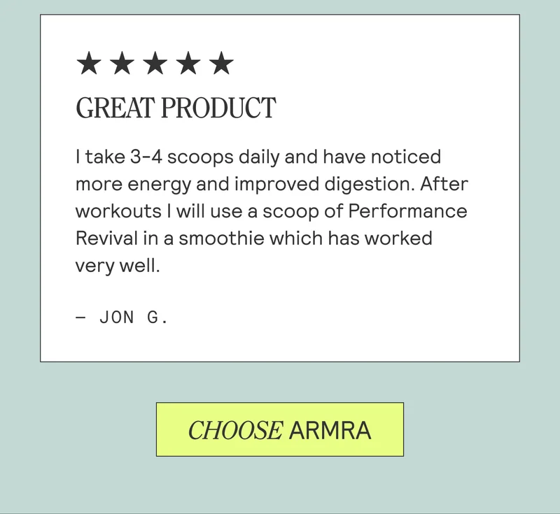 GREAT PRODUCT. I take 3-4 scoops daily and have noticed more energy and improved digestion. After workouts I will use a scoop of Performance Revival in a smoothie which has worked very well. - Jon G. CHOOSE ARMRA