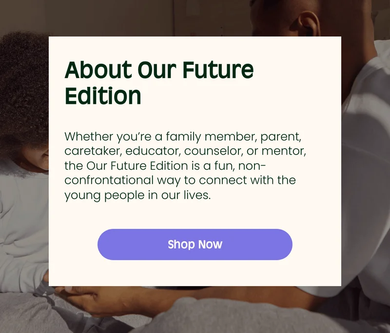 About Our Future Edition Embrace Innovation Whether youβre a family member, parent, caretaker, educator, counselor, or mentor, the Our Future Edition is a fun, non-confrontational way to connect with the young people in our lives. Shop Now