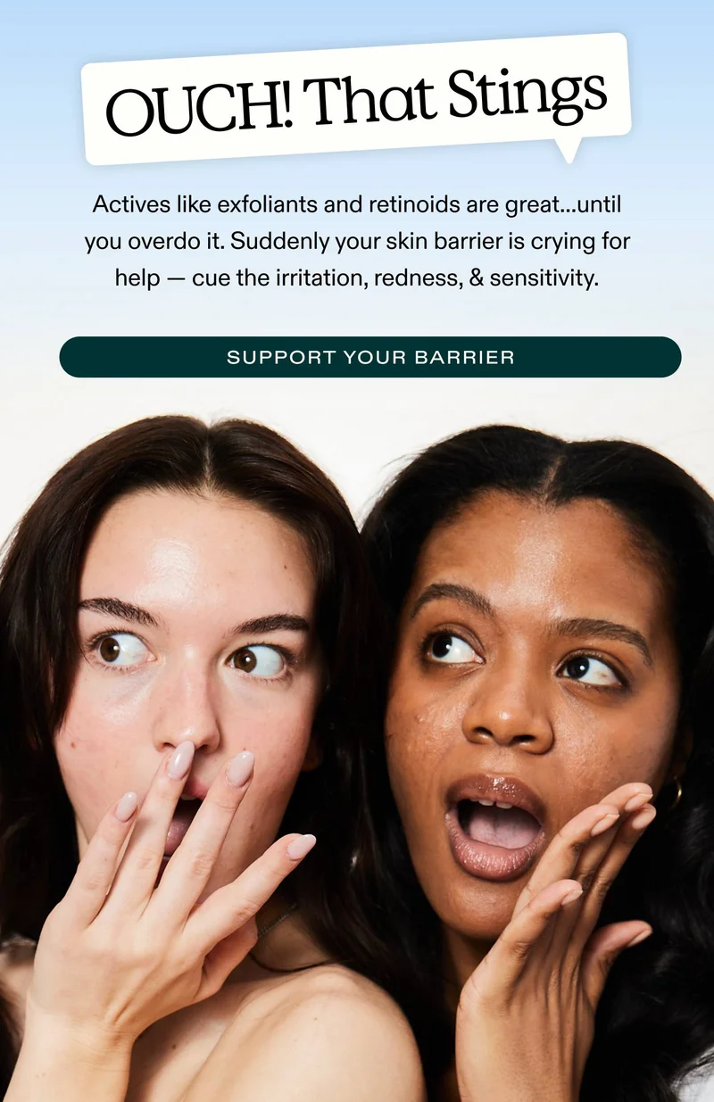“OUCH! That Stings.” Actives like exfoliants and retinoids are great...until you overdo it. Suddenly, your skin barrier is crying for help — cue the irritation, redness, & sensitivity.  SUPPORT YOUR BARRIER