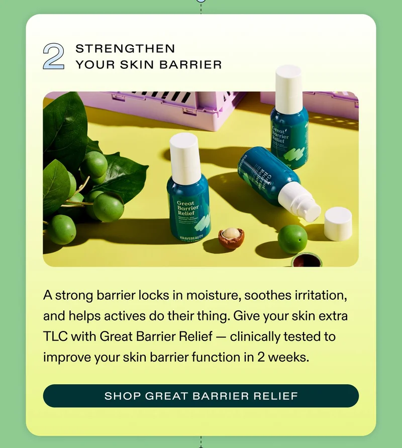 2. Strengthen Your Skin Barrier A strong barrier locks in moisture, soothes irritation, and helps actives do their thing. Give your skin extra TLC with Great Barrier Relief — clinically tested to improve your skin barrier function in 2 weeks. SHOP GREAT BARRIER RELIEF