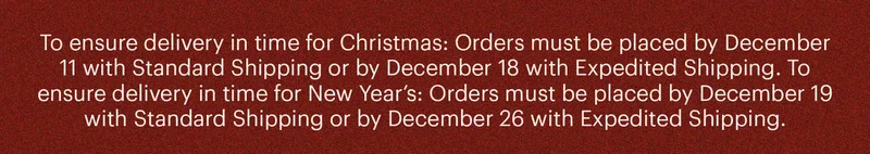 To ensure delivery in time for Christmas: Orders must be placed by December 11 with Standard Shipping or by December 18 with Expedited Shipping. To ensure delivery in time for New Year’s: Orders must be placed by December 19 with Standard Shipping or by December 26 with Expedited Shipping.