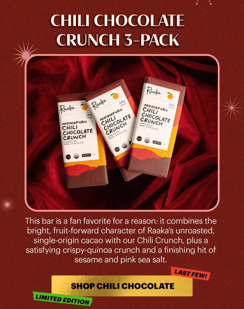 Header: Chili Chocolate Crunch 3-Pack Sub-header: This bar is a fan favorite for a reason: it combines the bright, fruit-forward character of Raaka’s unroasted, single-origin cacao with our Chili Crunch, plus a satisfying crispy-quinoa crunch and a finishing hit of sesame and pink sea salt.  CTA: SHOP CHILI CHOCOLATE CRUNCH. TAGS: LIMITED EDITION, LAST FEW!