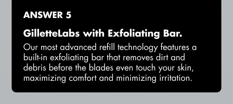 ANSWER 5 - GilletteLabs with Exfoliating Bar. Our most advanced refill technology features a built-in exfoliating bar that removes dirt and debris before the blades even touch your skin, maximizing comfort and minimizing irritation.