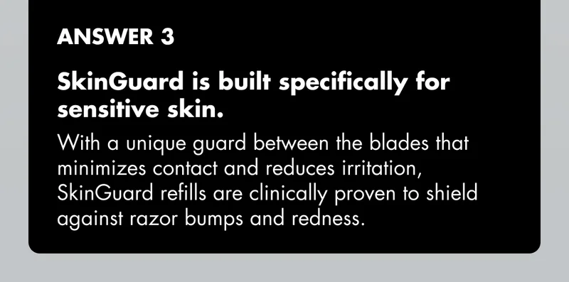 ANSWER 3 - SkinGuard is built specifically for sensitive skin. With a unique guard between the blades that minimizes contact and reduces irritation, SkinGuard refills are clinically proven to shield against razor bumps and redness.