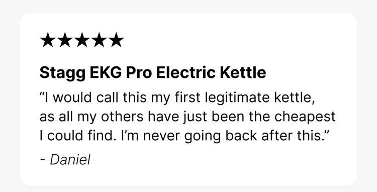 Stagg EKG Pro Electric Kettle “I would call this my first legitimate kettle, as all my others have just been the cheapest I could find. I’m never going back after this.” - Daniel