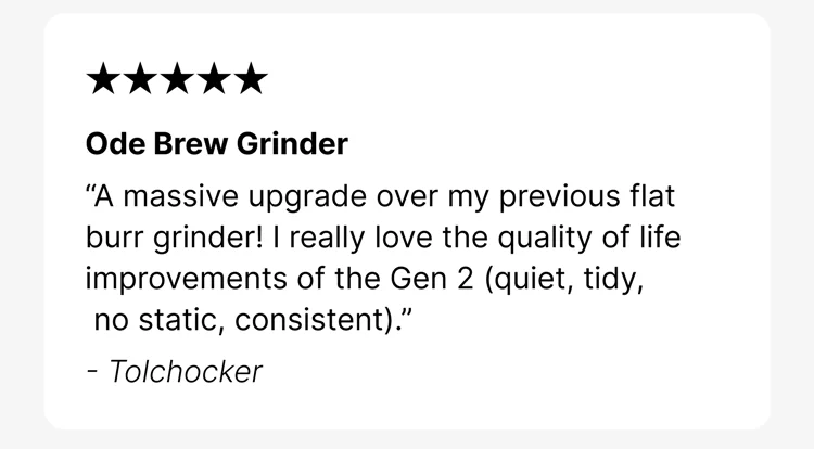 Ode Brew Grinder “A massive upgrade over my previous flat burr grinder! I really love the quality of life improvements of the Gen 2 (quiet, tidy, no static, consistent).” - Tolchocker