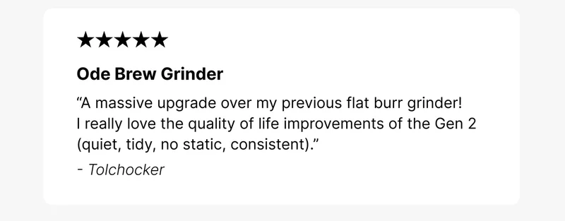 Ode Brew Grinder “A massive upgrade over my previous flat burr grinder! I really love the quality of life improvements of the Gen 2 (quiet, tidy,  no static, consistent).” - Tolchocker