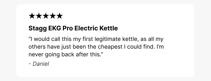 Stagg EKG Pro Electric Kettle “I would call this my first legitimate kettle, as all my others have just been the cheapest I could find. I’m never going back after this.” - Daniel