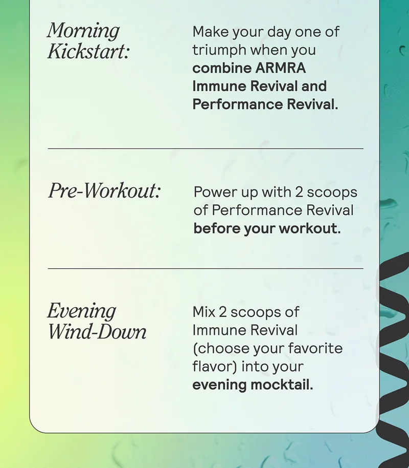 Morning Kickstart: Ignite your day with 2 dry scoops of Immune Revival Unflavored. Pre-Workout: Power up with 2 scoops of Performance Revival before your workout. Evening Wind-Down: Mix 2 scoops of Immune Revival (choose your favorite flavor) into your evening mocktail.