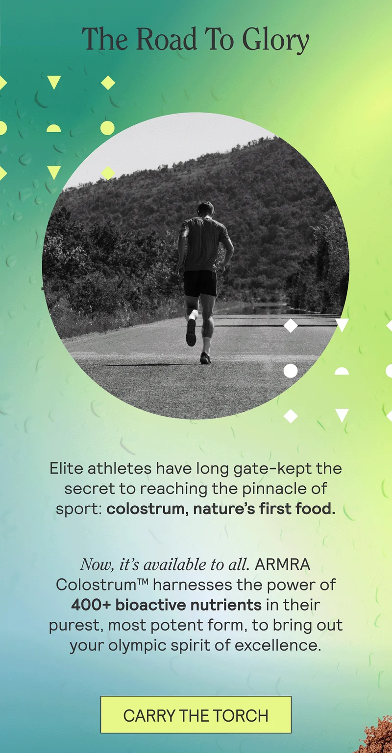 Elite athletes have long gate-kept the secret to reaching the pinnacle of sport: colostrum, nature’s first food.  Now, it’s available to all. ARMRA Colostrum™ harnesses the power of 400+ bioactive nutrients in their purest, most potent form, to bring out your Olympic spirit of excellence.