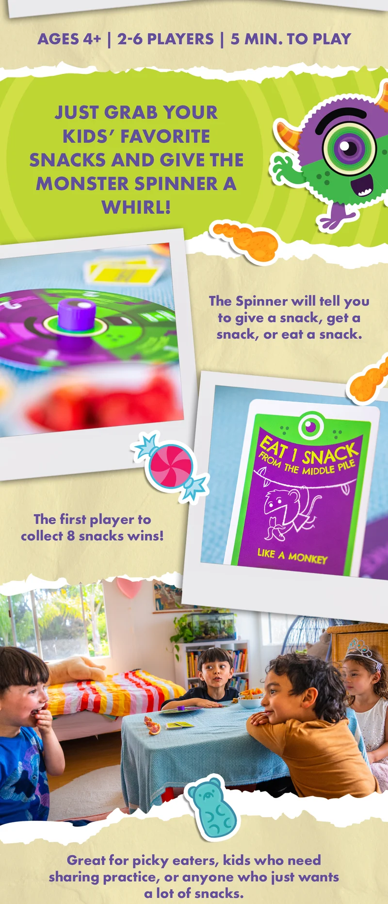 AGES 4+ | 2-6 PLAYERS | 5 MIN. TO PLAY | JUST GRAB YOUR KIDS' FAVORITE SNACKS AND GIVE THE MONSTER SPINNER A WHIRL! | The Spinner will tell you to give a snack, get a snack, or eat a snack. | The first player to collect 8 snacks wins. | Great for picky eaters, kids who need sharing practice, or anyone who just wants a lot of snacks.