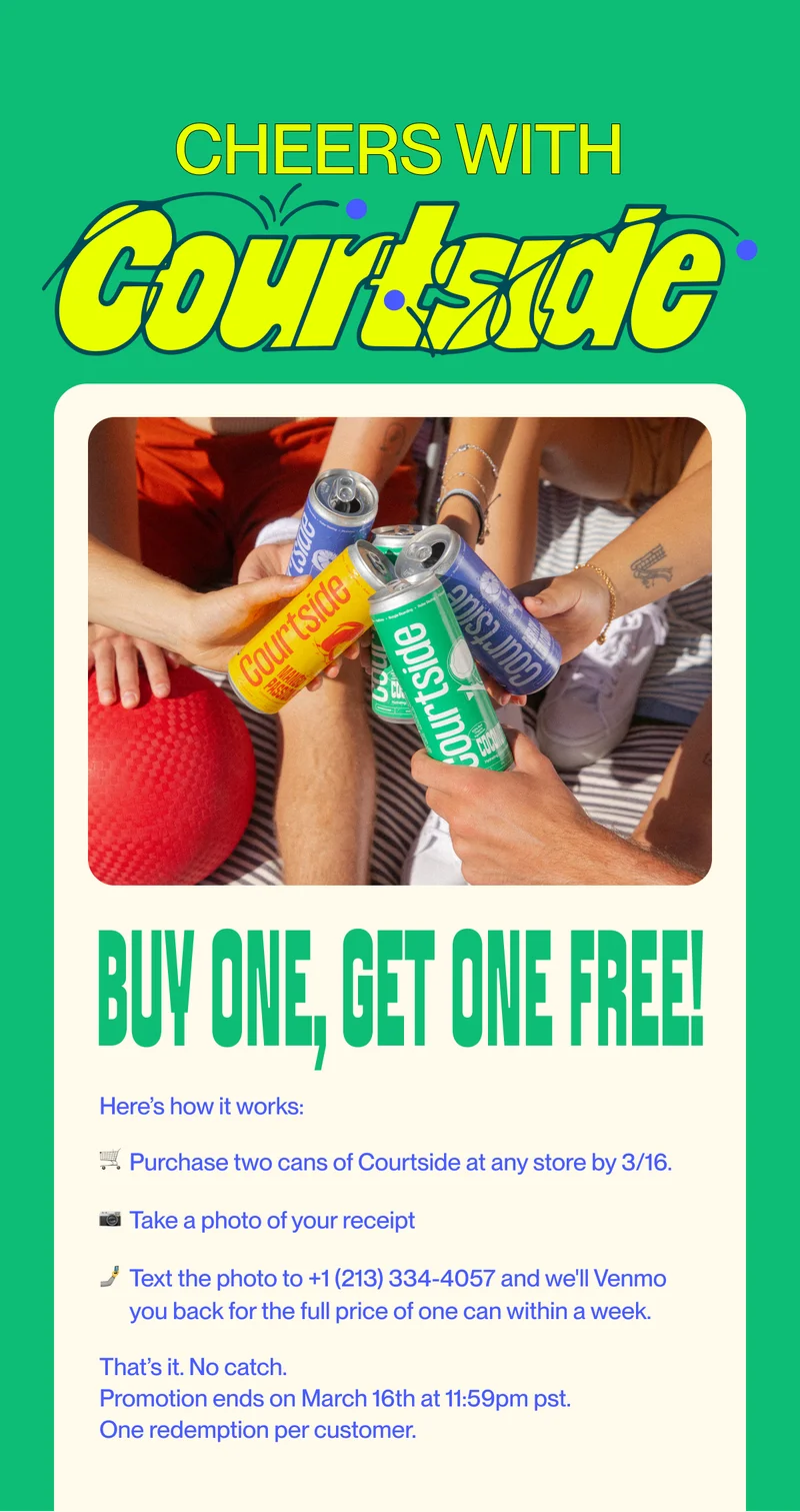 Cheers with Buy One, Get One Free! Here’s how it works: 🛒  Purchase two cans of Courtside at any store by 3/16. 📷   Take a photo of your receipt 🤳 Text the photo to +1 (213) 334-4057 and we'll Venmo you back for the full price of one can within a week. That’s it. No catch.&nbsp; Promotion ends on March 16th at 11:59pm pst. One redemption per customer.