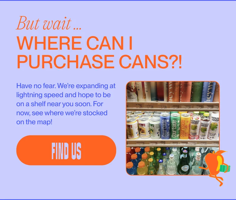 But wait ... where can I purchase cans?! Have no fear. We’re expanding at lightning speed and hope to be on a shelf near you soon. For now, see where we’re stocked on the map! find us