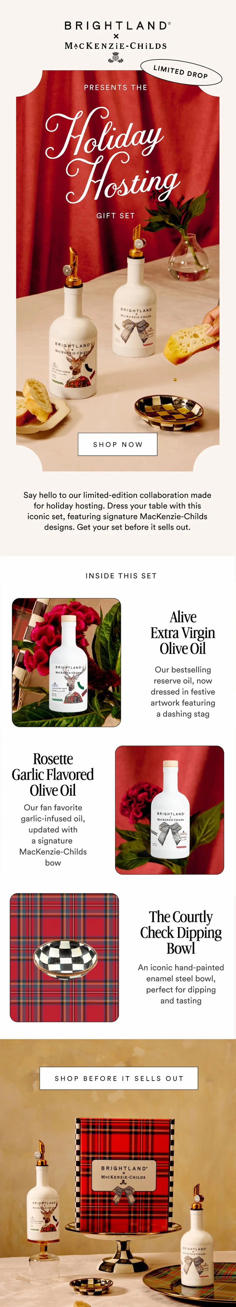 BRIGHTLAND x MACKENZIE-CHILDS PRESENTS THE HOLIDAY HOSTING GIFT SET SHOP NOW Say hello to our limited edition collaboration made for holiday hosting. We gave our bestselling oils a festive MacKenzie-Childs makeover...the perfect gift for your favorite host (or yourself). INSIDE THIS SET Alive Extra Virgin Olive Oil A balanced olive oil with a fresh, grassy flavor, now dressed in festive artwork featuring a dashing stag Rosette Garlic Flavored Olive Oil A savory olive oil infused with rich garlic, updated for the season with a MacKenzie-Childs signature bow motif The Courtley Check Enamel Dipping Bowl An iconic hand-painted enamel steel bowl, perfect for dipping and tasting SHOP THE COLLABORATION