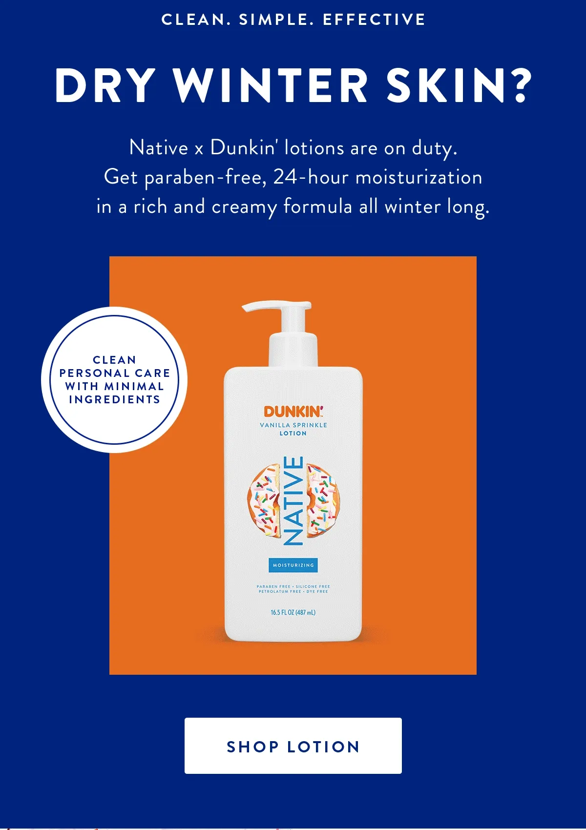 CLEAN. SIMPLE. EFFECTIVE DRY WINTER SKIN? Native x Dunkin' lotions are on duty. Get paraben-free, 24-hour moisturization in a rich and creamy formula all winter long. | CLEAN PERSONAL CARE WITH MINIMAL INGREDIENTS | SHOP LOTION