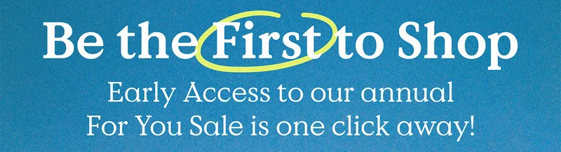 Be the First to Shop - Early Access to our annual For You Sale is one click away!