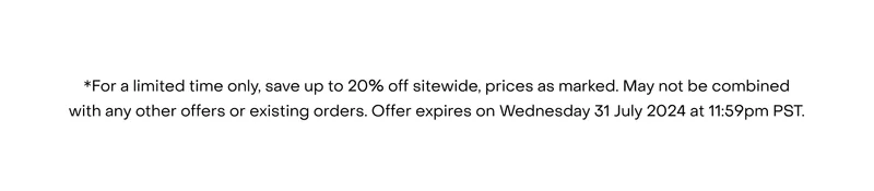 *For a limited time only, save up to 20% off sitewide, prices as marked. May not be combined with any other offers or existing orders. Offer expires on Wednesday 31 July 2024 at 11:59pm PST.