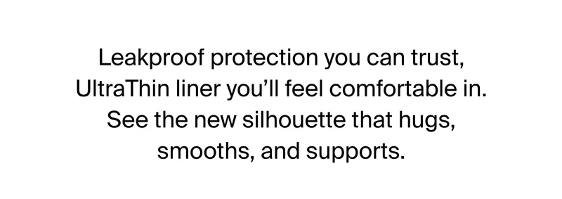 Leakproof protection you can trust, UltraThin liner you'll feel comfortable in. See the new silhouette that hugs, smooths, and supports.
