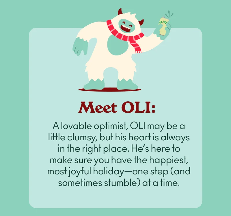 Meet OLI: A loveable optimist, OLI may be a little clumsy, but his heart is always in the right place. He’s here to make sure you have the happiest, most joyful holiday—one step (and sometimes stumble) at a time.