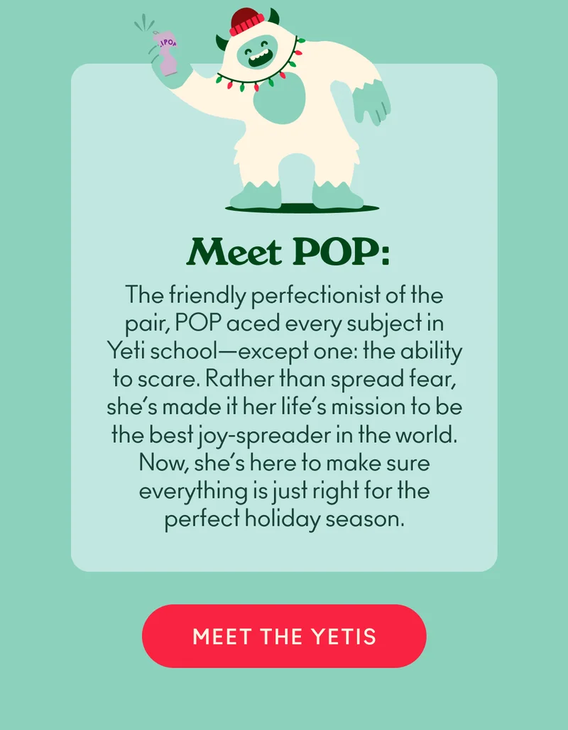 Meet POP: The friendly perfectionist of the pair, POP aced every subject in Yeti school—except one: the ability to scare. Rather than spread fear, she’s made it her life’s mission to be the best joy-spreader in the world. Now, she’s here to make sure everything is just right for the perfect holiday season.
