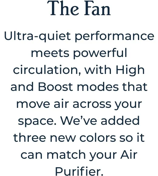 The Fan Ultra-quiet performance meets powerful circulation, with High and Boost modes that move air across your space. We’ve added three new colors so it can match your Air Purifier.