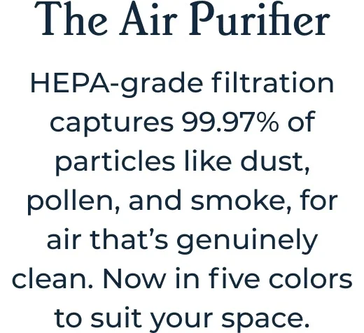 The Air Purifier HEPA-grade filtration captures 99.97% of particles like dust, pollen, and smoke, for air that’s genuinely clean. Now in five colors to suit your space.