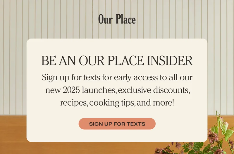 Be an Our Place Insider - Sign up for texts for early access to all our new 2025 launches, exclusive discounts, recipes, cooking tips, and more! - Sign Up for Texts