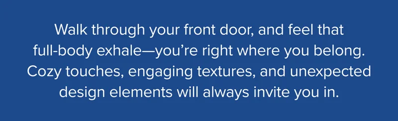 Cozy touches, engaging textures, and unexpected design elements will always invite you in.