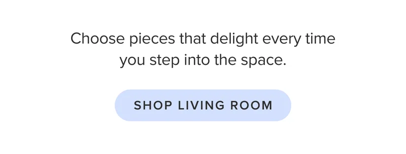 Choose pieces that delight every time you step into the space. Shop living room.