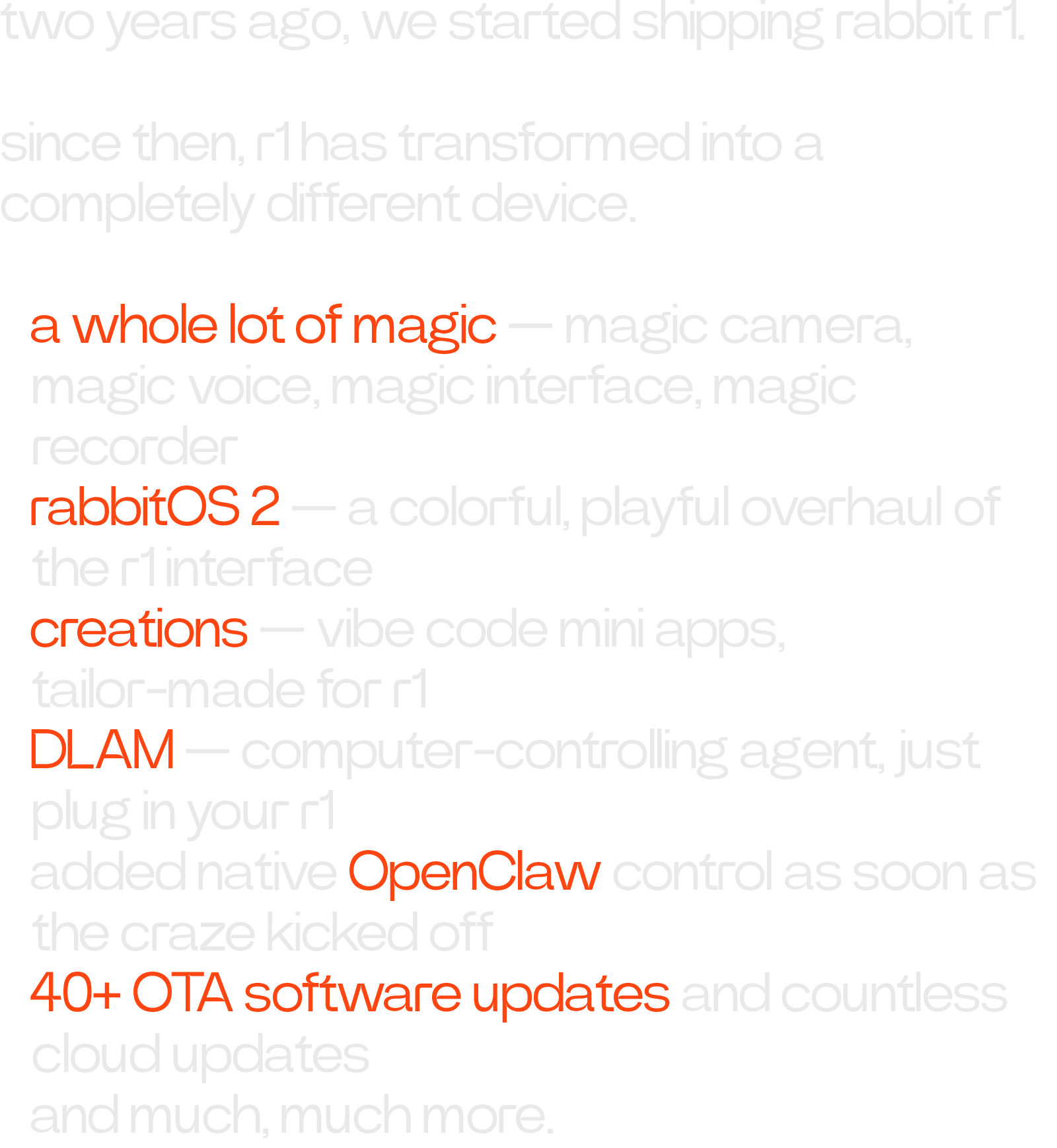 two years ago, we started shipping rabbit r1. since then, r1 has transformed into a completely different device. • a whole lot of magic — magic camera, magic voice, magic interface, magic recorder • rabbitOS 2 — a colorful, playful overhaul of the r1 interface • creations — vibe code mini apps, tailor-made for r1 • DLAM — computer-controlling agent, just plug in your r1 • added native OpenClaw control as soon as the craze kicked off • 40+ OTA software updates and countless cloud updates • and much, much more.