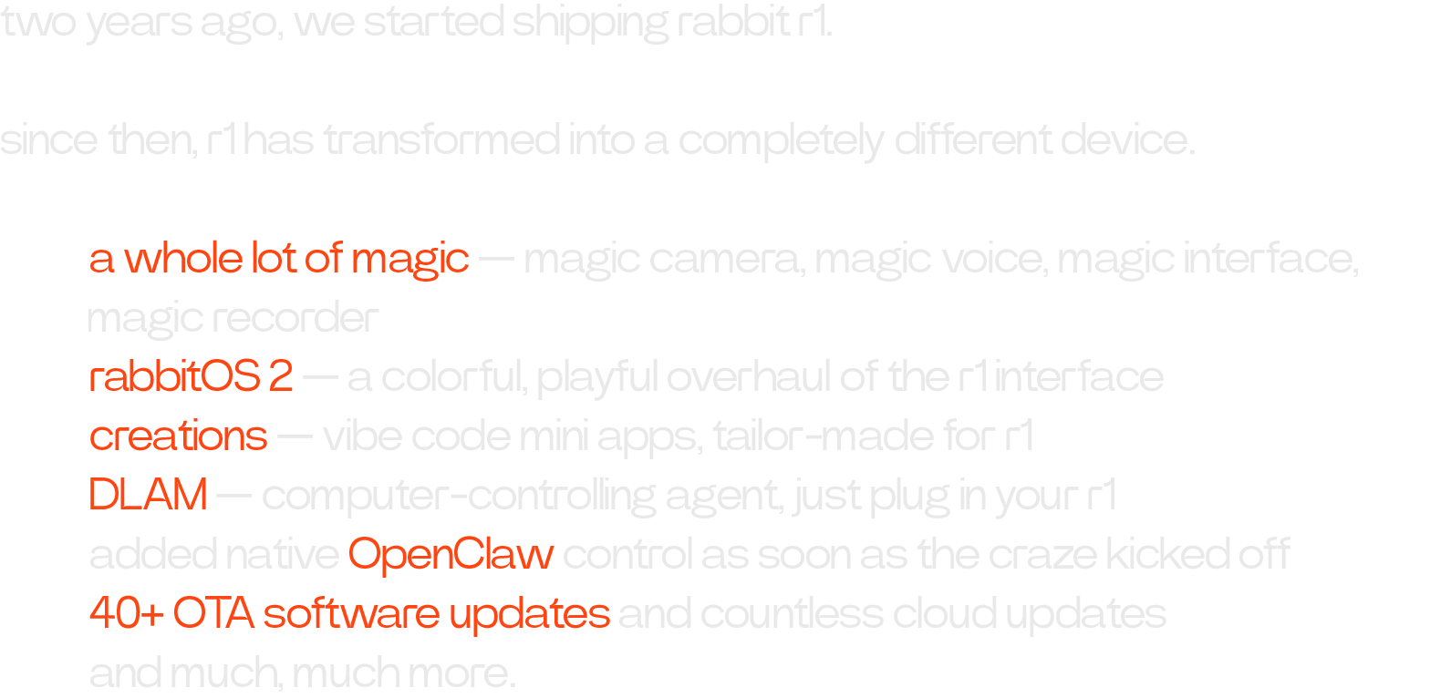 two years ago, we started shipping rabbit r1. since then, r1 has transformed into a completely different device. • a whole lot of magic — magic camera, magic voice, magic interface, 		          magic recorder • rabbitOS 2 — a colorful, playful overhaul of the r1 interface • creations — vibe code mini apps, tailor-made for r1 • DLAM — computer-controlling agent, just plug in your r1 • added native OpenClaw control as soon as the craze kicked off • 40+ OTA software updates and countless cloud updates • and much, much more.