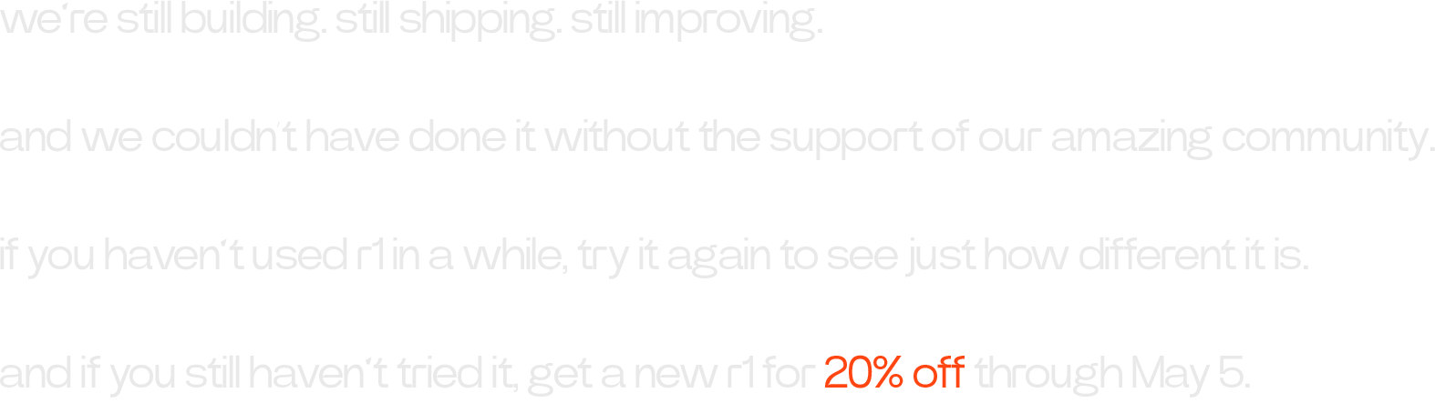 we’re still building. still shipping. still improving. and we couldn’t have done it without the support of our amazing community. if you haven’t used r1 in a while, try it again to see just how different it is. and if you still haven’t tried it, get a new r1 for 20% off through May 5.