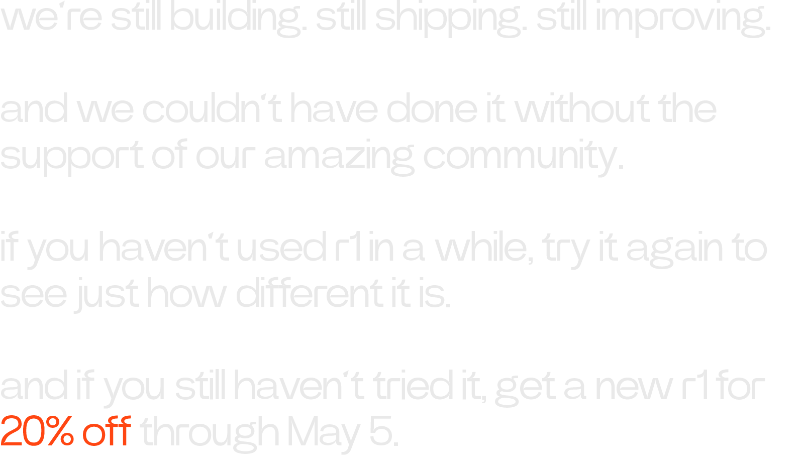 we’re still building. still shipping. still improving. and we couldn’t have done it without the support of our amazing community. if you haven’t used r1 in a while, try it again to see just how different it is. and if you still haven’t tried it, get a new r1 for 20% off through May 5.