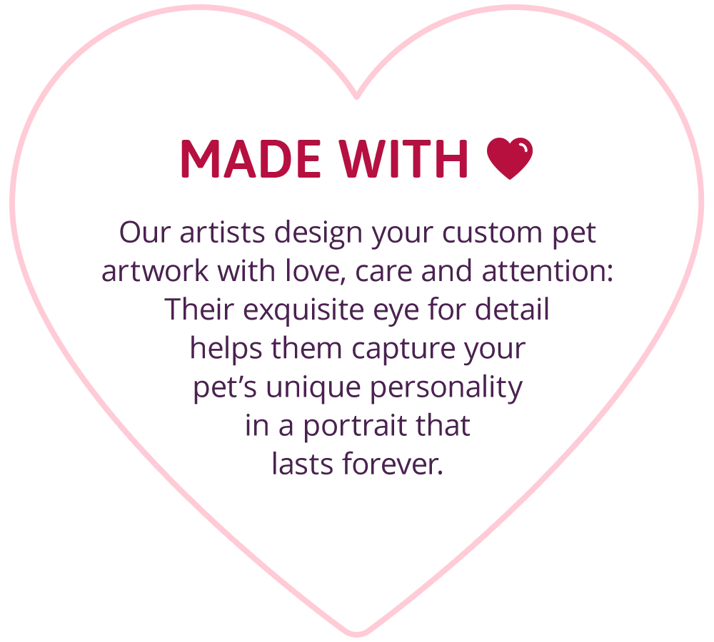 MADE WITH 💘 Our artists design your custom pet artwork with love, care and attention: Their exquisite eye for detail helps them capture your pet’s unique personality in a portrait that lasts forever.