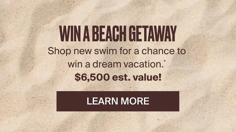 Win a beach getaway. Shop New swim for a chance to win a dream vacation.* $6500 Est. Value! LEarn more
