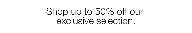 Shop up to 50% off our  exclusive selection.