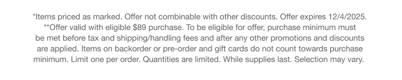 *Items priced as marked. Offer not combinable with other discounts. Offer expires 12/4/2025.**Offer valid with eligible $89 purchase. To be eligible for offer, purchase minimum must  be met before tax and shipping/handling fees and after any other promotions and discounts  are applied. Items on backorder or pre-order and gift cards do not count towards purchase  minimum. Limit one per order. Quantities are limited. While supplies last. Selection may vary.