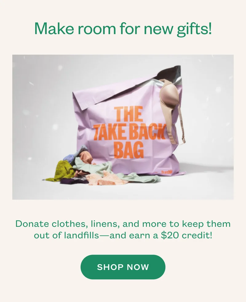 Make room for new gifts! Donate clothes, linens, and more to keep them out of landfills—and earn a $20 credit! SHOP NOW