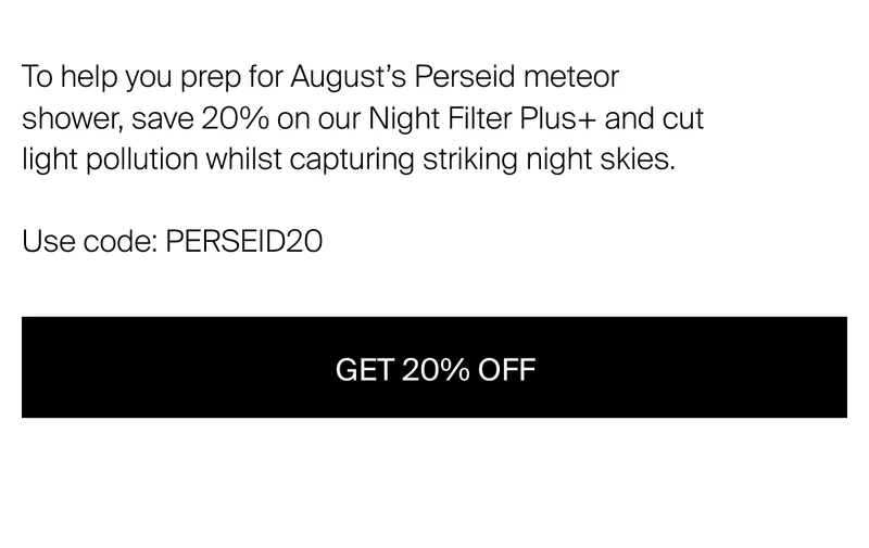 To help you prep for August’s Perseid meteor shower, save 20% on our Night Filter Plus+ and cut light pollution whilst capturing striking night skies.