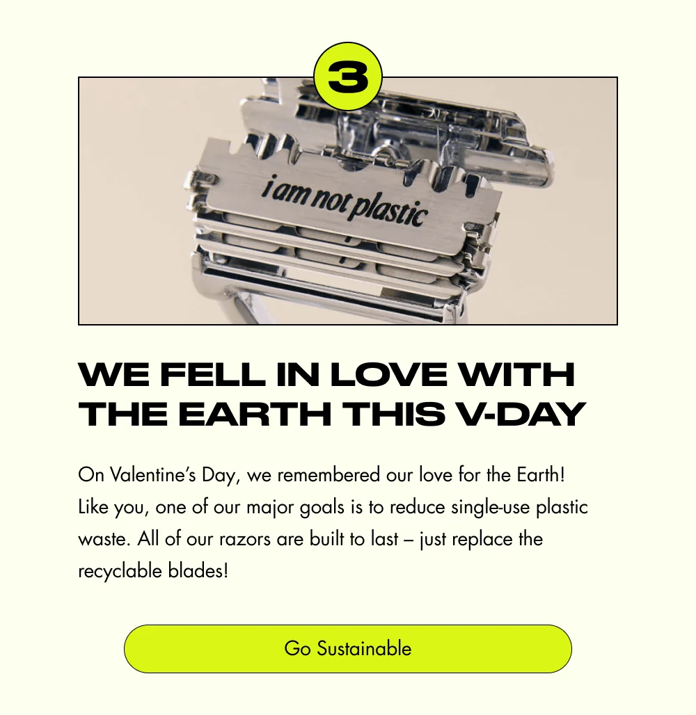 3 We Fell in Love with the Earth This V-Day On Valentine’s Day, we remembered our love for the Earth! Like you, one of our major goals is to reduce single-use plastic waste. All of our razors are built to last – just replace the recyclable blades! Go Sustainable