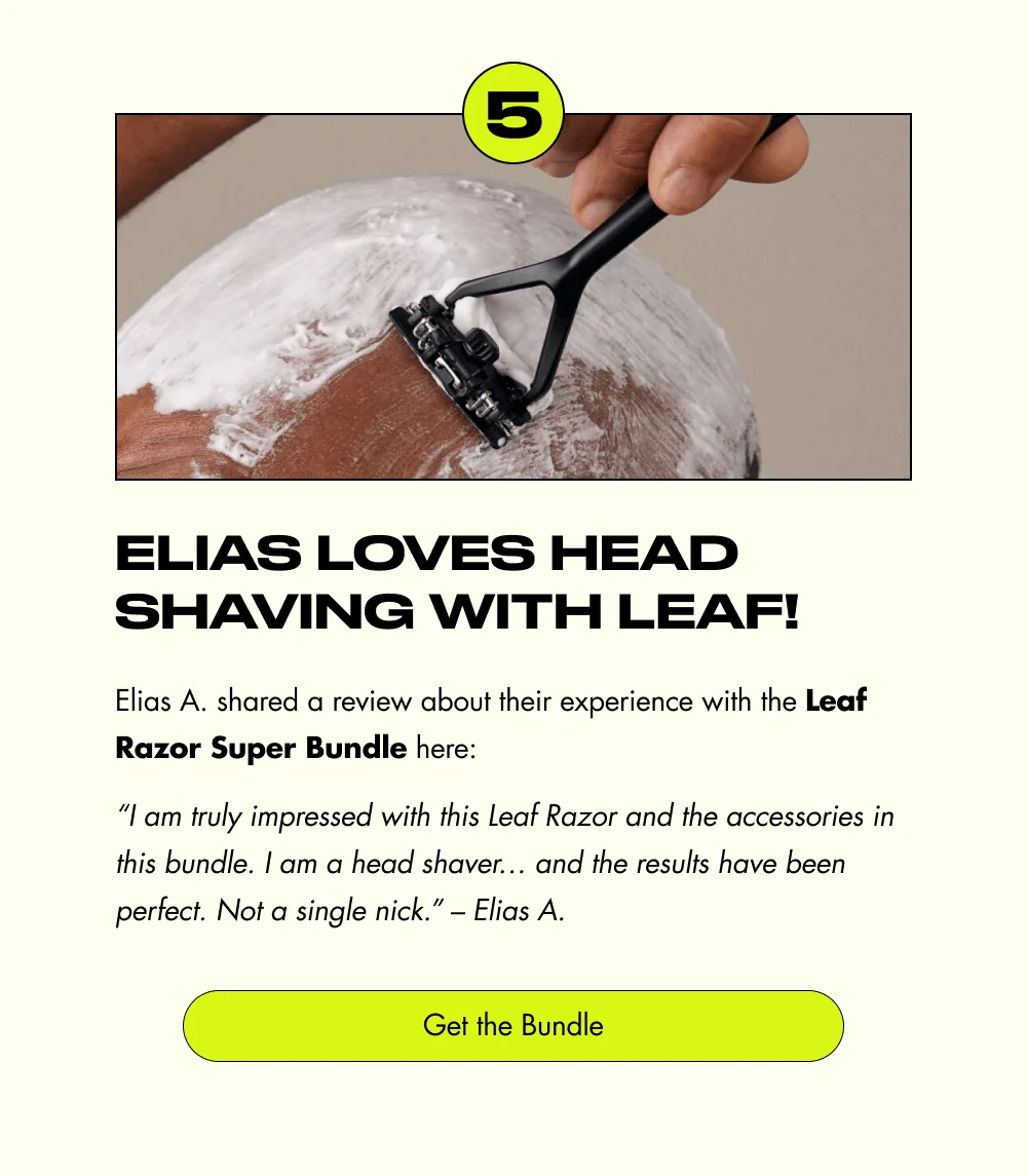 5 Elias Loves Head Shaving with Leaf! Elias A. shared a review about their experience with the Leaf Razor Super Bundle here: “I am truly impressed with this Leaf Razor and the accessories in this bundle. I am a head shaver… and the results have been perfect. Not a single nick.” – Elias A. Get the Bundle