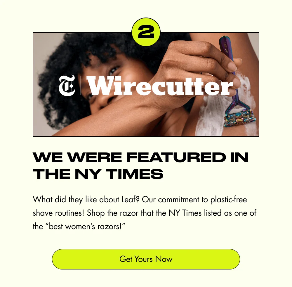 2 We Were Featured in the NY Times What did they like about Leaf? Our commitment to plastic-free shave routines! Shop the razor that the NY Times listed as one of the “best women’s razors!” Get Yours Now