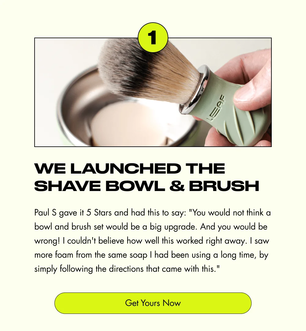 1 We Launched the Shave Bowl & Brush Paul S gave it 5 Stars and had this to say: "You would not think a bowl and brush set would be a big upgrade. And you would be wrong! I couldn't believe how well this worked right away. I saw more foam from the same soap I had been using a long time, by simply following the directions that came with this." Get Yours Now