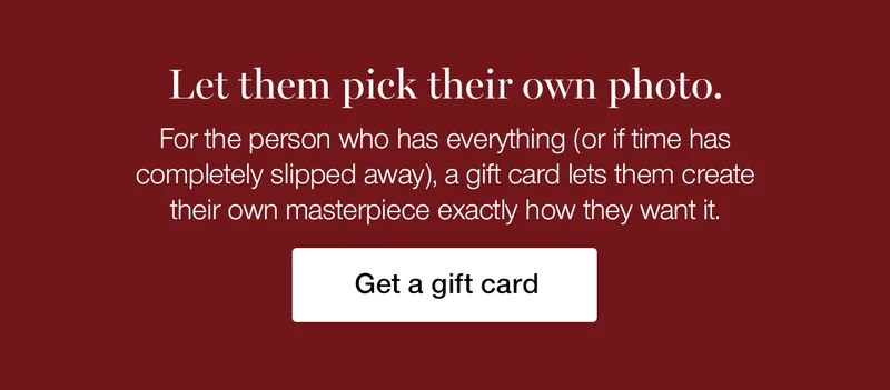 Let them pick their own photo. For the person who has everything (or if time has completely slipped away), a gift card lets them create their own masterpiece exactly how they want it.