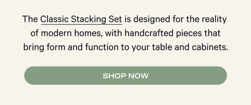 The Classic Stacking Set is designed for the reality  of modern homes, with handcrafted pieces that bring form and function to your table and cabinets. Shop Now