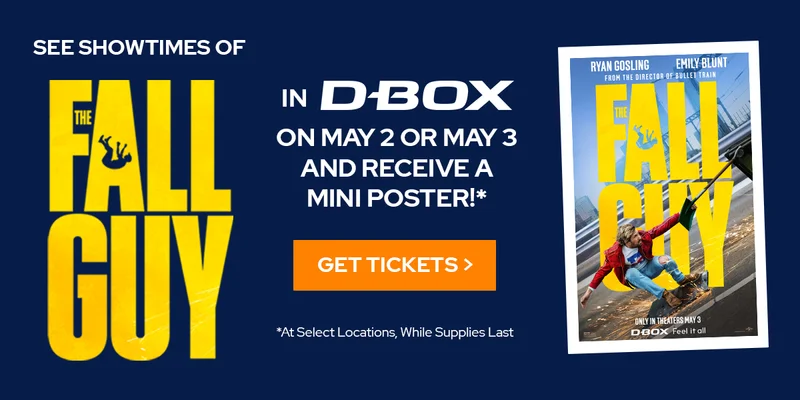 SEE SHOWTIMES OF THE FALL GUY IN D-BOX ON MAY 2 OR MAY 3 AND RECEIVE A MINI POSTER!* | GET TICKETS >