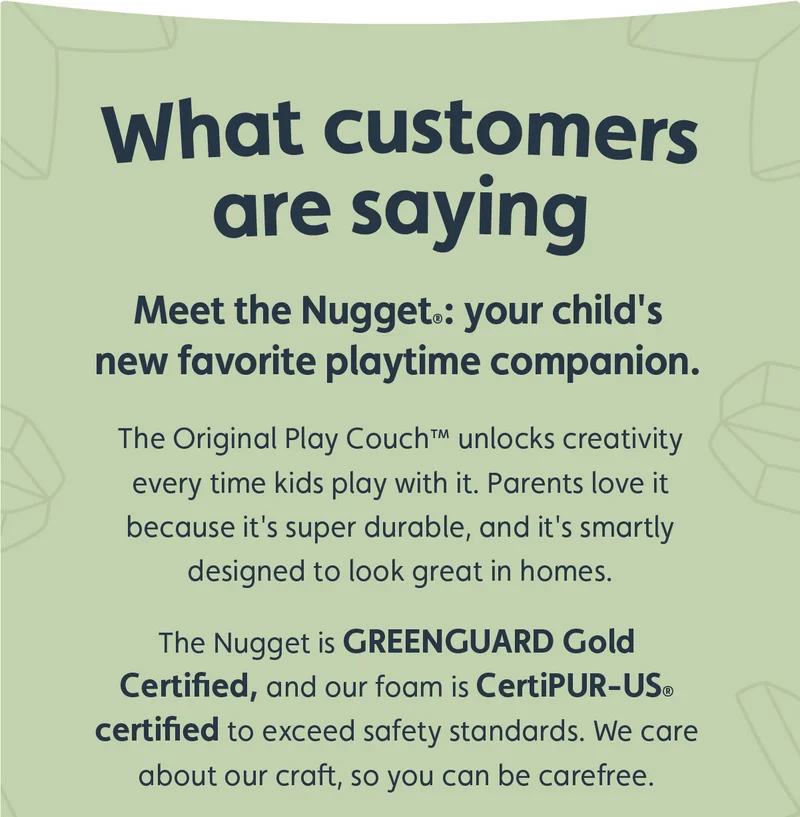 What customers are saying. Meet the Nugget: your child's new favorite playtime companion. The Original Play Couch™ unlocks creativity every time kids play with it. Parents love it because it's super durable, and it's smartly designed to look great in homes. The Nugget is GREENGUARD Gold Certified, and our foam is CertiPUR-US certified to exceed safety standards. We care about our craft, so you can be carefree.
